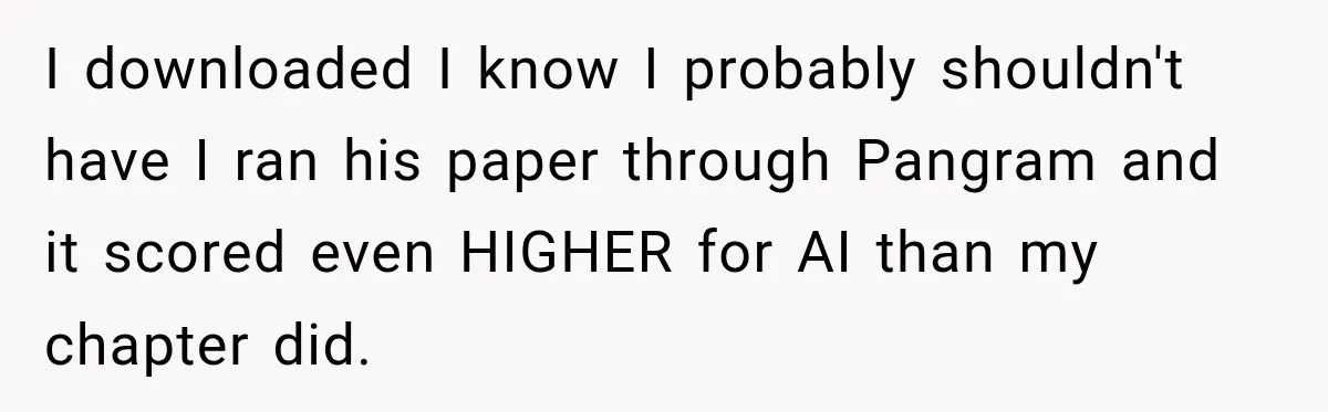 She Was Accused of Using AI on Her Thesis, So She Tested Her Professor’s Own Paper With the Same Detector I downloaded I know I probably shouldn't have I ran his paper through Pangram and it scored even HIGHER for AI than my chapter did.