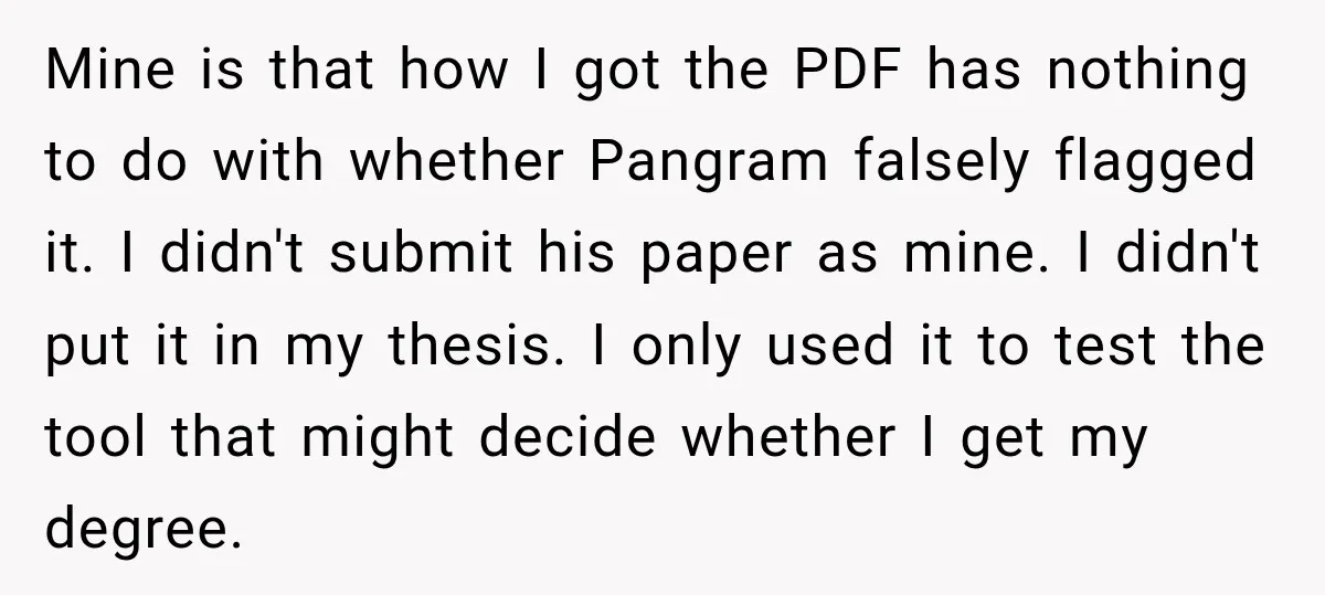 She Was Accused of Using AI on Her Thesis, So She Tested Her Professor’s Own Paper With the Same Detector Mine is that how I got the PDF has nothing to do with whether Pangram falsely flagged it. I didn't submit his paper as mine. I didn't put it in...