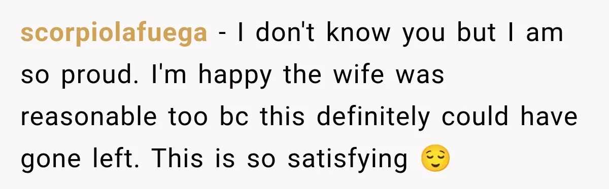 scorpiolafuega − I don't know you but I am so proud. I'm happy the wife was reasonable too bc this definitely could have gone left. This is so satisfying 😌