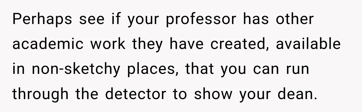 She Was Accused of Using AI on Her Thesis, So She Tested Her Professor’s Own Paper With the Same Detector Perhaps see if your professor has other academic work they have created, available in non-sketchy places, that you can run through the detector to show your dean.