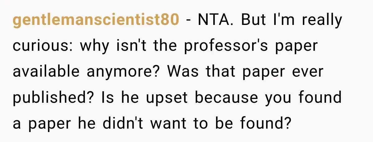 She Was Accused of Using AI on Her Thesis, So She Tested Her Professor’s Own Paper With the Same Detector gentlemanscientist80 − NTA. But I'm really curious: why isn't the professor's paper available anymore? Was that paper ever published? Is he upset because you found a paper he didn't want...