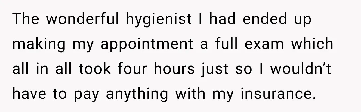 The wonderful hygienist I had ended up making my appointment a full exam which all in all took four hours just so I wouldn’t have to pay anything with my...