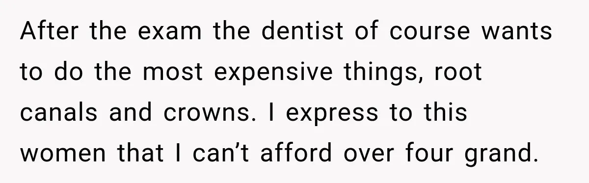 After the exam the dentist of course wants to do the most expensive things, root canals and crowns. I express to this women that I can’t afford over four grand.