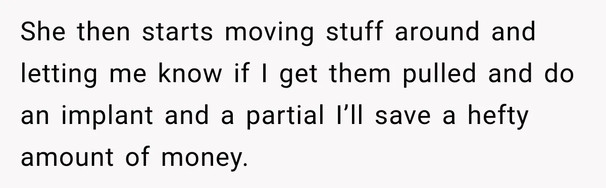 She then starts moving stuff around and letting me know if I get them pulled and do an implant and a partial I’ll save a hefty amount of money.