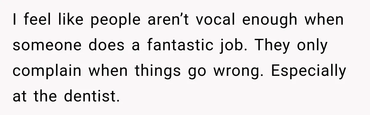 I feel like people aren’t vocal enough when someone does a fantastic job. They only complain when things go wrong. Especially at the dentist.