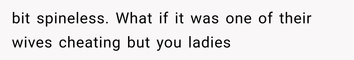 bit spineless. What if it was one of their wives cheating but you ladies