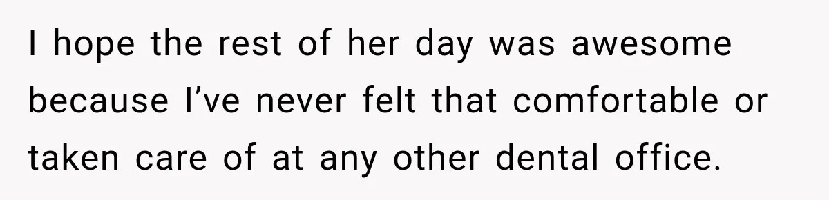 I hope the rest of her day was awesome because I’ve never felt that comfortable or taken care of at any other dental office.