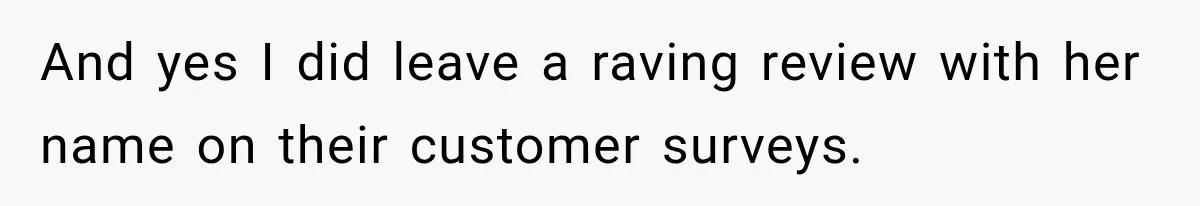 And yes I did leave a raving review with her name on their customer surveys.