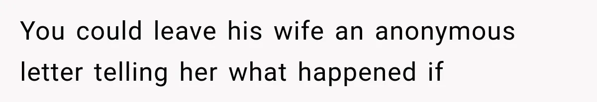 You could leave his wife an anonymous letter telling her what happened if