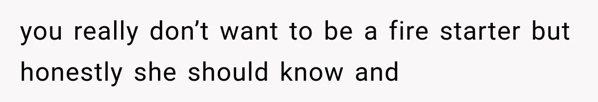 you really don’t want to be a fire starter but honestly she should know and