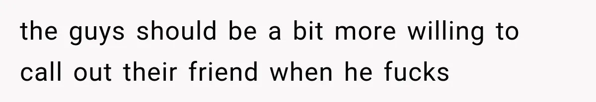 the guys should be a bit more willing to call out their friend when he fucks