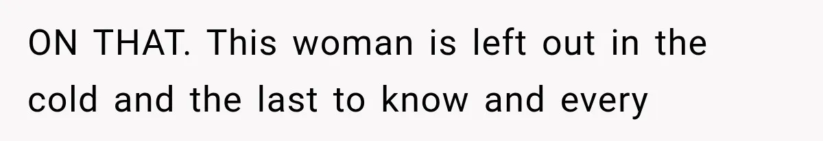 ON THAT. This woman is left out in the cold and the last to know and every