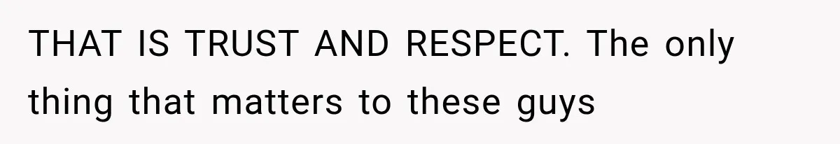 THAT IS TRUST AND RESPECT. The only thing that matters to these guys