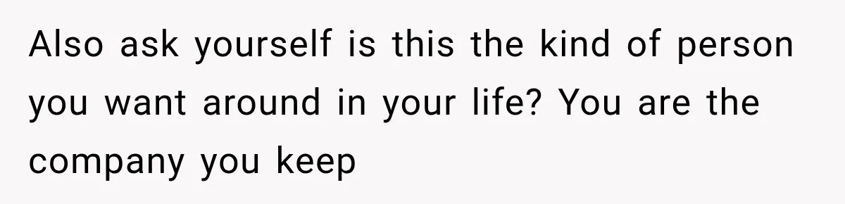 Also ask yourself is this the kind of person you want around in your life? You are the company you keep