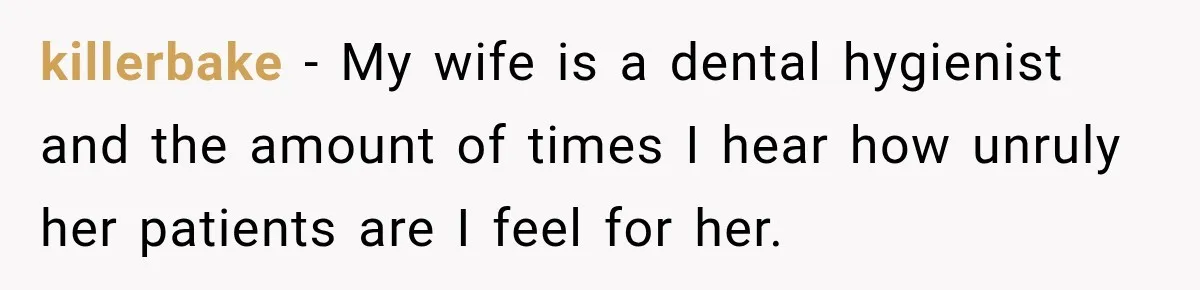killerbake − My wife is a dental hygienist and the amount of times I hear how unruly her patients are I feel for her.