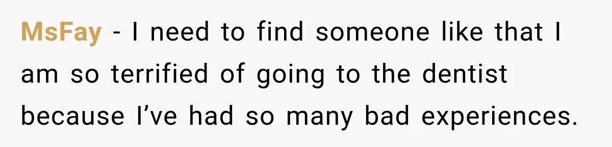 MsFay − I need to find someone like that I am so terrified of going to the dentist because I’ve had so many bad experiences.