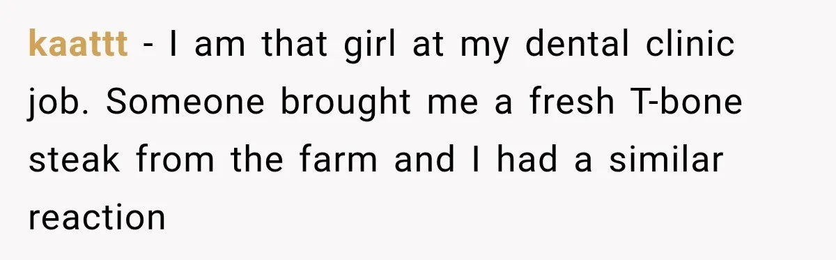 kaattt − I am that girl at my dental clinic job. Someone brought me a fresh T-bone steak from the farm and I had a similar reaction