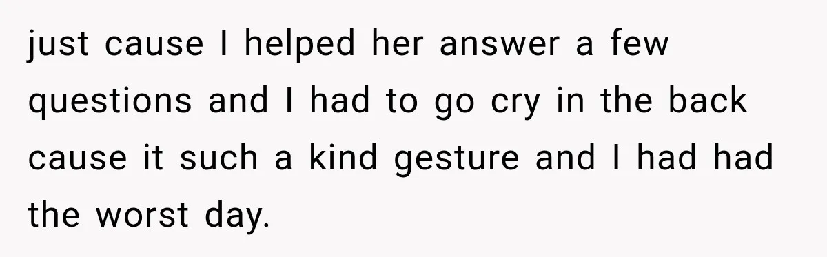 just cause I helped her answer a few questions and I had to go cry in the back cause it such a kind gesture and I had had the worst...