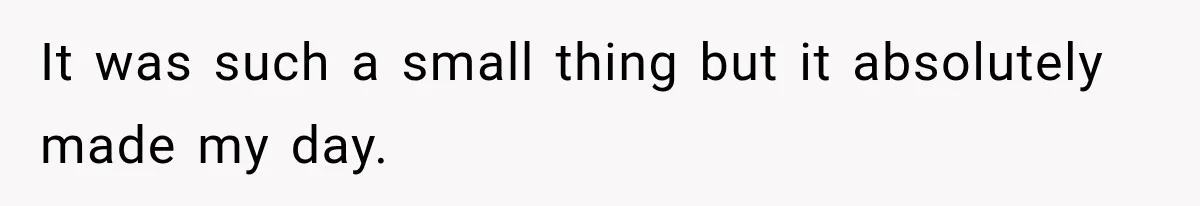It was such a small thing but it absolutely made my day.