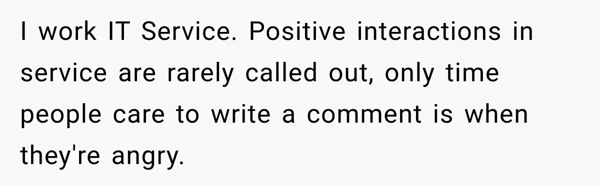 I work IT Service. Positive interactions in service are rarely called out, only time people care to write a comment is when they're angry.
