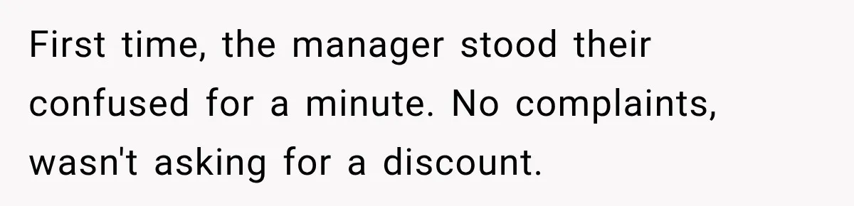 First time, the manager stood their confused for a minute. No complaints, wasn't asking for a discount.