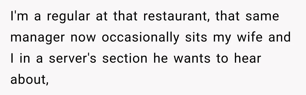 I'm a regular at that restaurant, that same manager now occasionally sits my wife and I in a server's section he wants to hear about,