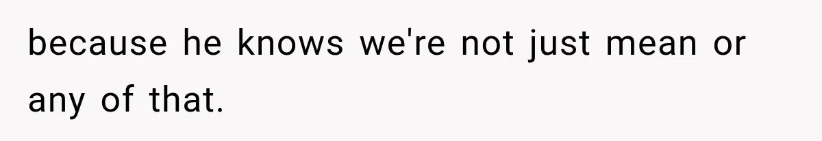 because he knows we're not just mean or any of that.