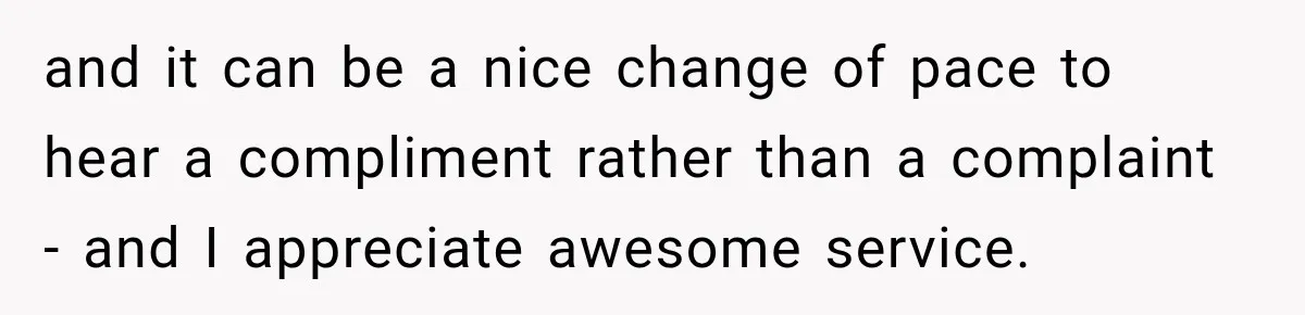 and it can be a nice change of pace to hear a compliment rather than a complaint - and I appreciate awesome service.