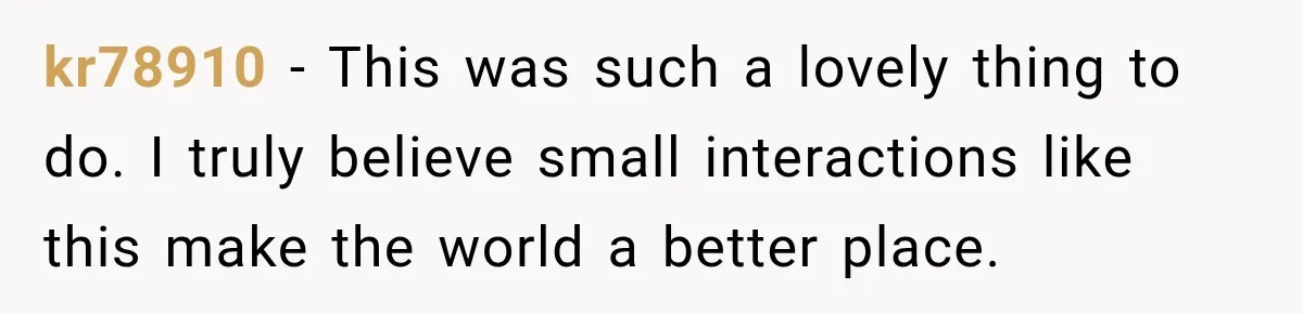 kr78910 − This was such a lovely thing to do. I truly believe small interactions like this make the world a better place.