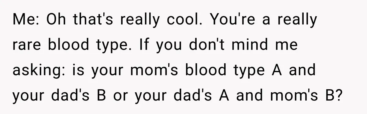 Me: Oh that's really cool. You're a really rare blood type. If you don't mind me asking: is your mom's blood type A and your dad's B or your dad's...