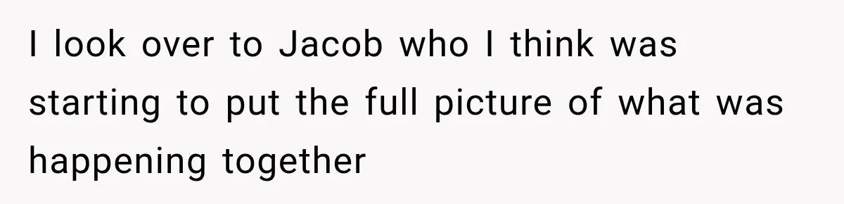 I look over to Jacob who I think was starting to put the full picture of what was happening together