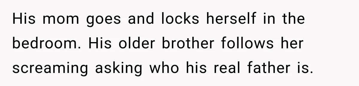 His mom goes and locks herself in the bedroom. His older brother follows her screaming asking who his real father is.