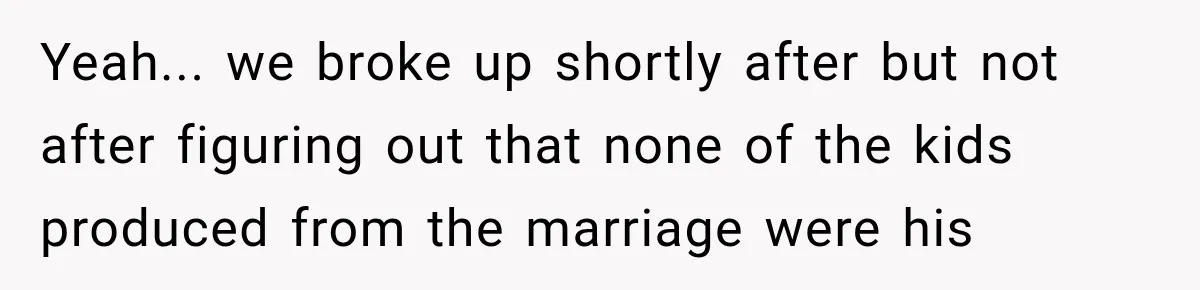 Yeah... we broke up shortly after but not after figuring out that none of the kids produced from the marriage were his