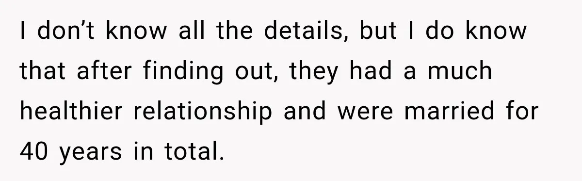 I don’t know all the details, but I do know that after finding out, they had a much healthier relationship and were married for 40 years in total.