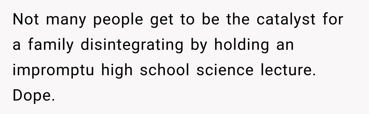 Not many people get to be the catalyst for a family disintegrating by holding an impromptu high school science lecture. Dope.