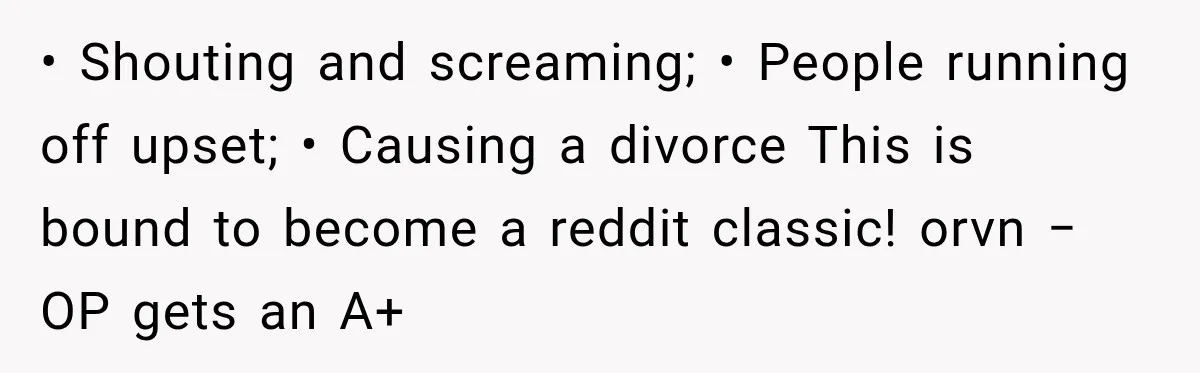 • Shouting and screaming; • People running off upset; • Causing a divorce This is bound to become a reddit classic! orvn − OP gets an A+