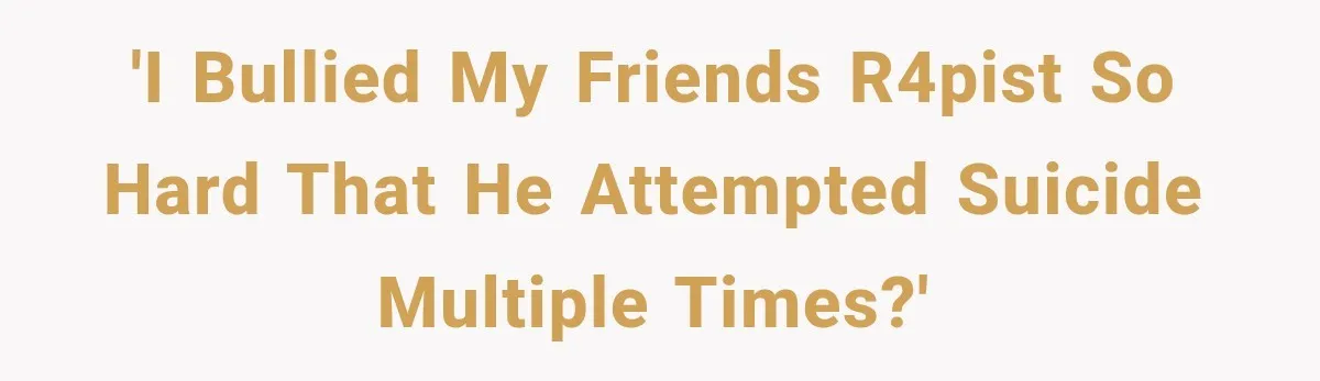 'I bullied my friends r4pist so hard that he attempted suicide multiple times?'