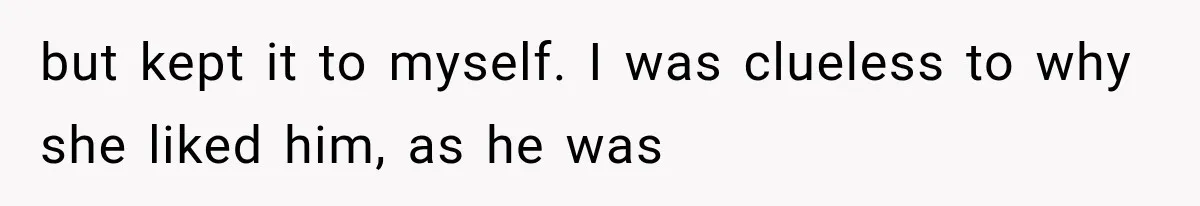 but kept it to myself. I was clueless to why she liked him, as he was