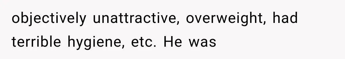 objectively unattractive, overweight, had terrible hygiene, etc. He was