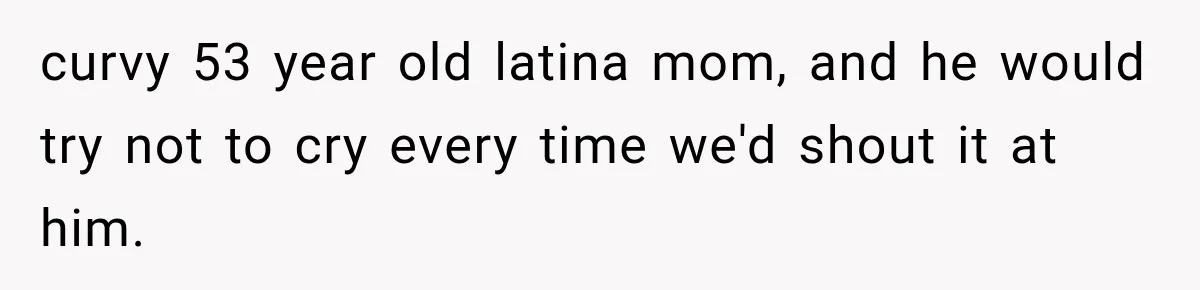 curvy 53 year old latina mom, and he would try not to cry every time we'd shout it at him.