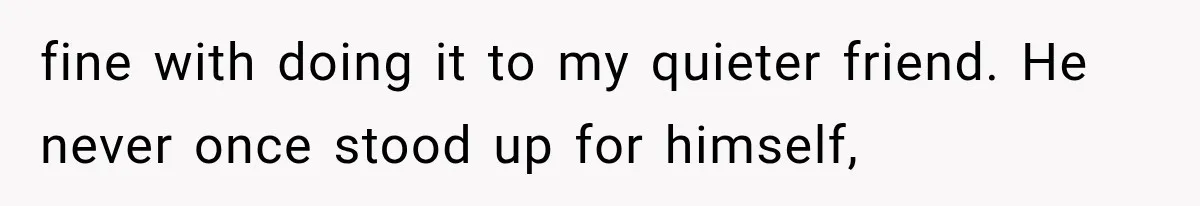 fine with doing it to my quieter friend. He never once stood up for himself,