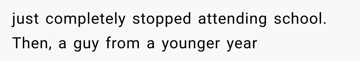 just completely stopped attending school. Then, a guy from a younger year