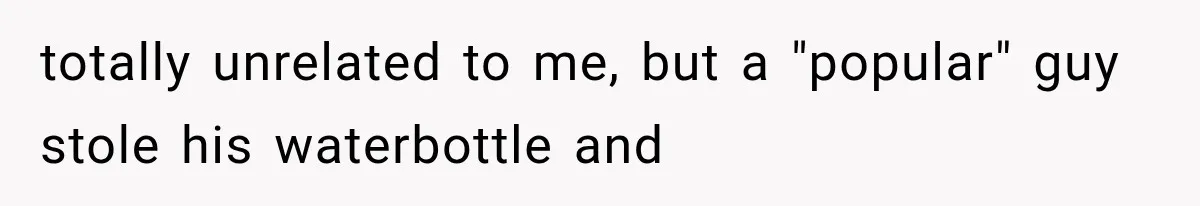 totally unrelated to me, but a "popular" guy stole his waterbottle and