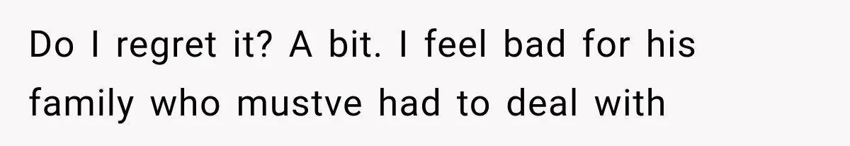 Do I regret it? A bit. I feel bad for his family who mustve had to deal with