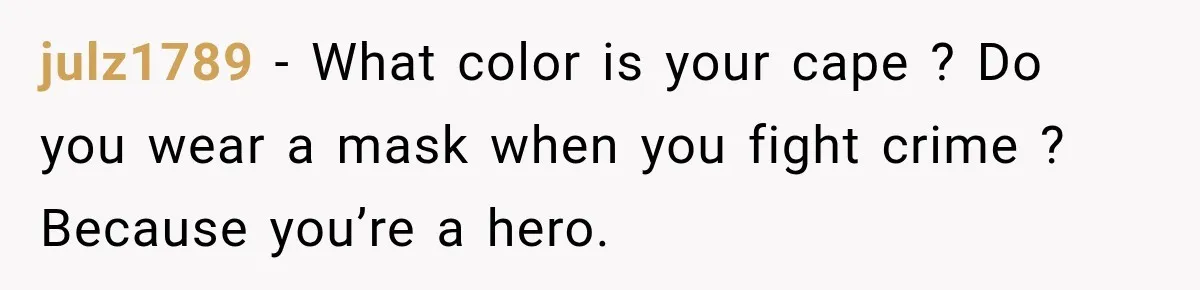 julz1789 − What color is your cape ? Do you wear a mask when you fight crime ? Because you’re a hero.