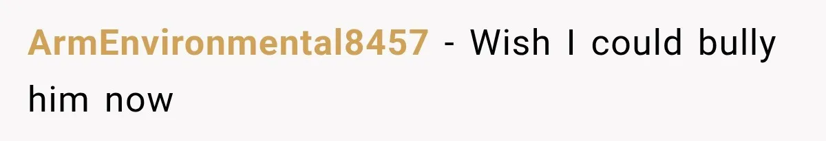 ArmEnvironmental8457 − Wish I could bully him now