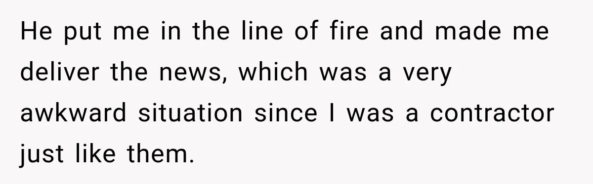 He put me in the line of fire and made me deliver the news, which was a very awkward situation since I was a contractor just like them.