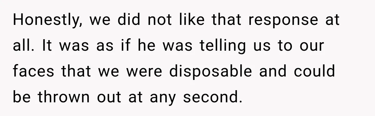 Honestly, we did not like that response at all. It was as if he was telling us to our faces that we were disposable and could be thrown out at...