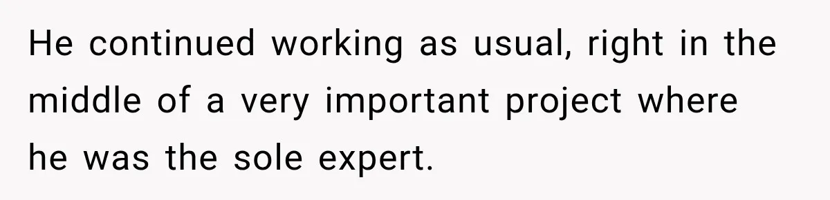 He continued working as usual, right in the middle of a very important project where he was the sole expert.