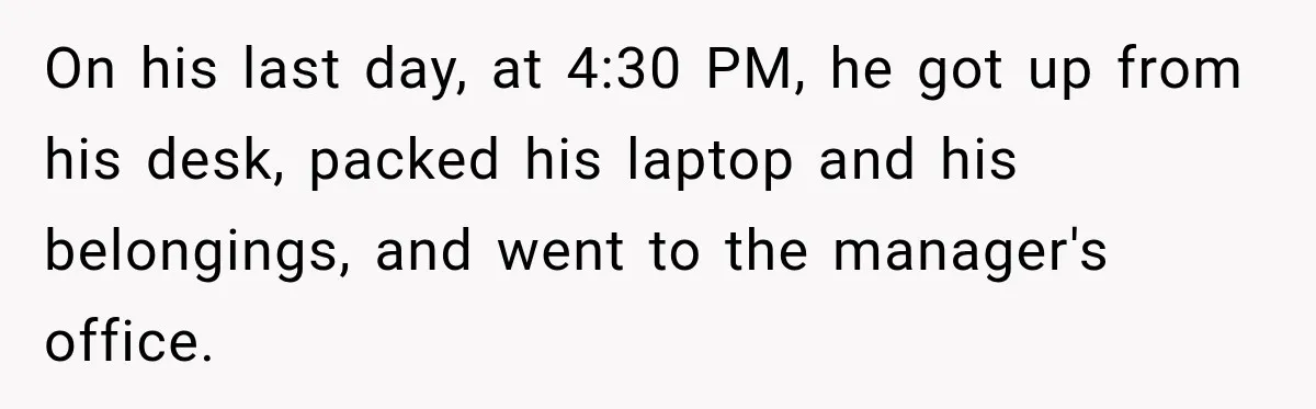On his last day, at 4:30 PM, he got up from his desk, packed his laptop and his belongings, and went to the manager's office.